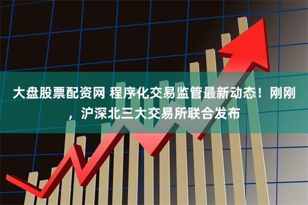 大盤股票配資網 程序化交易監管最新動態！剛剛，滬深北三大交易所聯合發布